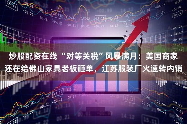 炒股配资在线 “对等关税”风暴满月：美国商家还在给佛山家具老板砸单，江苏服装厂火速转内销