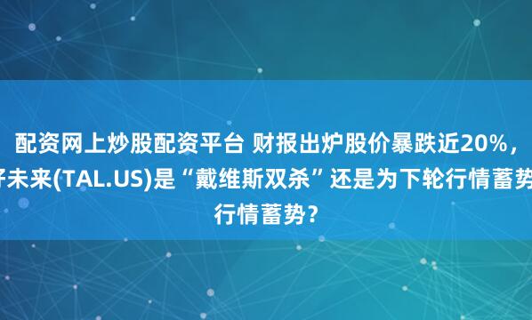 配资网上炒股配资平台 财报出炉股价暴跌近20%，好未来(TAL.US)是“戴维斯双杀”还是为下轮行情蓄势？