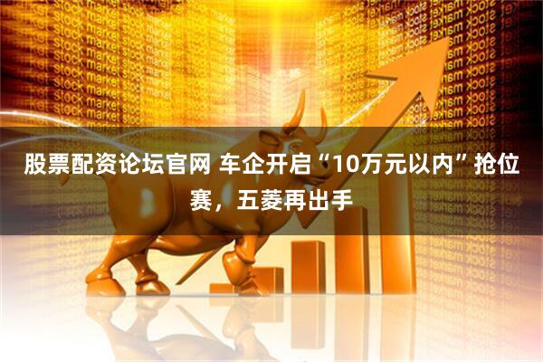 股票配资论坛官网 车企开启“10万元以内”抢位赛，五菱再出手